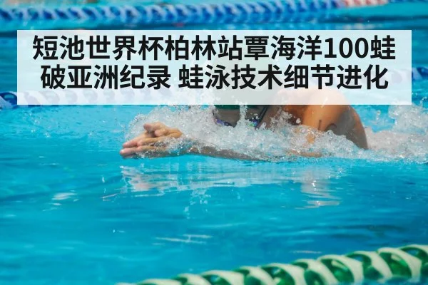 短池世界杯柏林站覃海洋100蛙破亚洲纪录 蛙泳技术细节进化