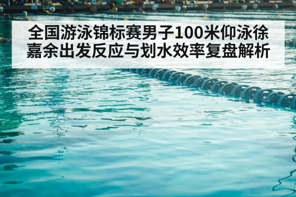 全国游泳锦标赛男子100米仰泳徐嘉余出发反应与划水效率复盘解析