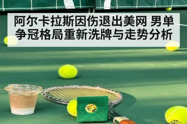 阿尔卡拉斯因伤退出美网 男单争冠格局重新洗牌与走势分析